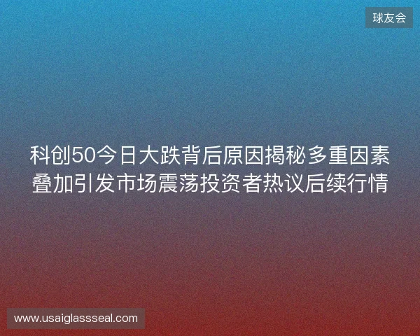 科创50今日大跌背后原因揭秘多重因素叠加引发市场震荡投资者热议后续行情